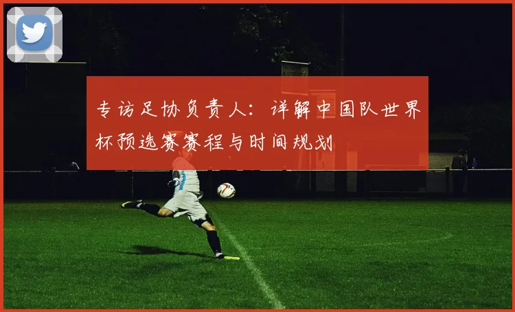 专访足协负责人：详解中国队世界杯预选赛赛程与时间规划
