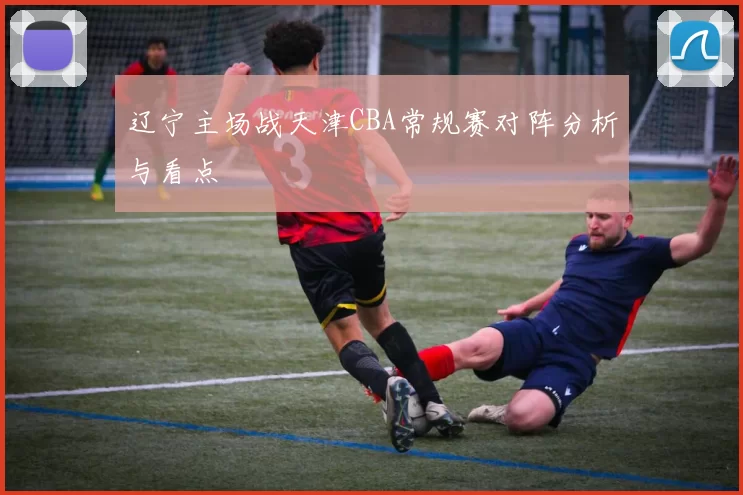 辽宁主场战天津CBA常规赛对阵分析与看点