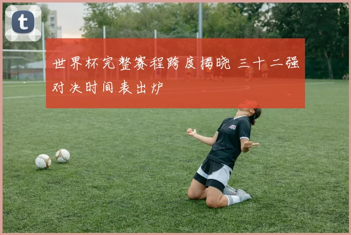 世界杯完整赛程跨度揭晓 三十二强对决时间表出炉